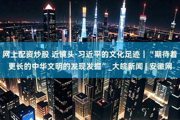 网上配资炒股 近镜头·习近平的文化足迹｜“期待着更长的中华文明的发现发掘”_大皖新闻 | 安徽网