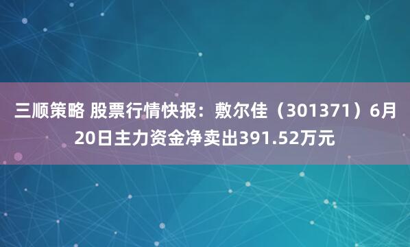 三顺策略 股票行情快报：敷尔佳（301371）6月20日主力资金净卖出391.52万元