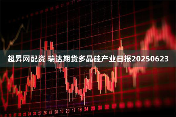 超昇网配资 瑞达期货多晶硅产业日报20250623