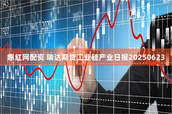 惠红网配资 瑞达期货工业硅产业日报20250623
