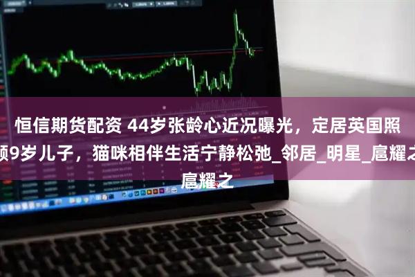 恒信期货配资 44岁张龄心近况曝光，定居英国照顾9岁儿子，猫咪相伴生活宁静松弛_邻居_明星_扈耀之