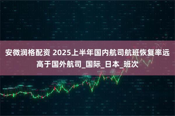 安微润格配资 2025上半年国内航司航班恢复率远高于国外航司_国际_日本_班次