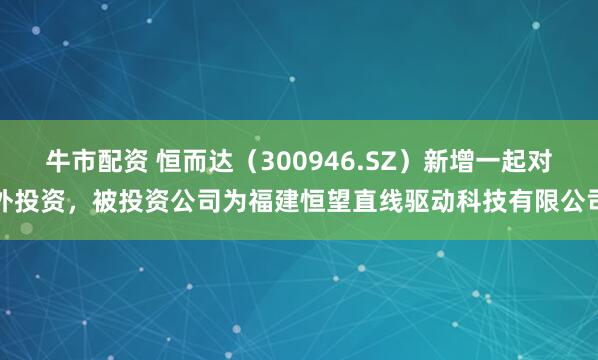 牛市配资 恒而达（300946.SZ）新增一起对外投资，被投资公司为福建恒望直线驱动科技有限公司