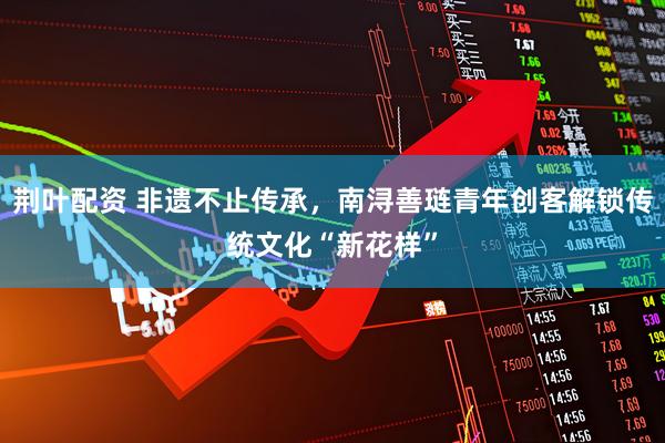 荆叶配资 非遗不止传承，南浔善琏青年创客解锁传统文化“新花样”