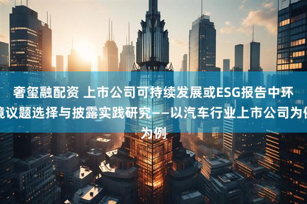 奢玺融配资 上市公司可持续发展或ESG报告中环境议题选择与披露实践研究——以汽车行业上市公司为例