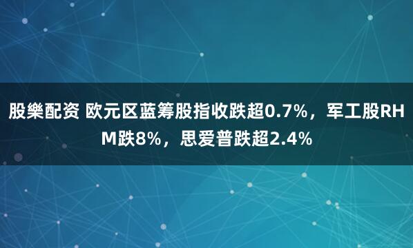 股樂配资 欧元区蓝筹股指收跌超0.7%，军工股RHM跌8%，思爱普跌超2.4%
